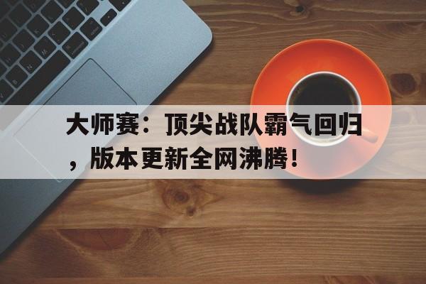 大师赛：顶尖战队霸气回归，版本更新全网沸腾！