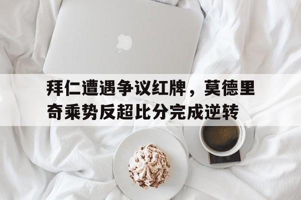 拜仁遭遇争议红牌，莫德里奇乘势反超比分完成逆转