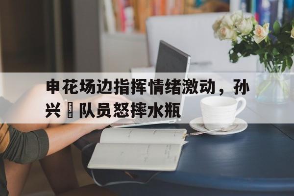 申花场边指挥情绪激动，孙兴慜队员怒摔水瓶