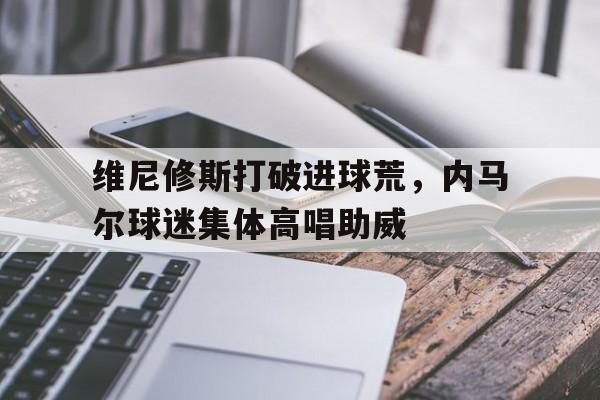 维尼修斯打破进球荒，内马尔球迷集体高唱助威